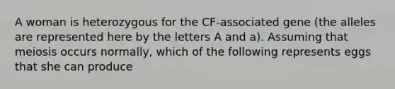 A woman is heterozygous for the CF-associated gene (the alleles are represented here by the letters A and a). Assuming that meiosis occurs normally, which of the following represents eggs that she can produce