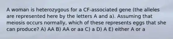 A woman is heterozygous for a CF-associated gene (the alleles are represented here by the letters A and a). Assuming that meiosis occurs normally, which of these represents eggs that she can produce? A) AA B) AA or aa C) a D) A E) either A or a