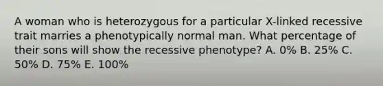 A woman who is heterozygous for a particular X-linked recessive trait marries a phenotypically normal man. What percentage of their sons will show the recessive phenotype? A. 0% B. 25% C. 50% D. 75% E. 100%