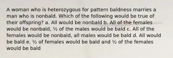 A woman who is heterozygous for pattern baldness marries a man who is nonbald. Which of the following would be true of their offspring? a. All would be nonbald b. All of the females would be nonbald, ½ of the males would be bald c. All of the females would be nonbald, all males would be bald d. All would be bald e. ½ of females would be bald and ½ of the females would be bald