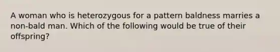 A woman who is heterozygous for a pattern baldness marries a non-bald man. Which of the following would be true of their offspring?