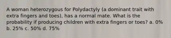 A woman heterozygous for Polydactyly (a dominant trait with extra fingers and toes), has a normal mate. What is the probability if producing children with extra fingers or toes? a. 0% b. 25% c. 50% d. 75%