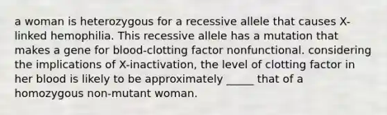 a woman is heterozygous for a recessive allele that causes X-linked hemophilia. This recessive allele has a mutation that makes a gene for blood-clotting factor nonfunctional. considering the implications of X-inactivation, the level of clotting factor in her blood is likely to be approximately _____ that of a homozygous non-mutant woman.