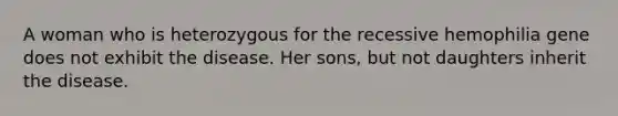 A woman who is heterozygous for the recessive hemophilia gene does not exhibit the disease. Her sons, but not daughters inherit the disease.