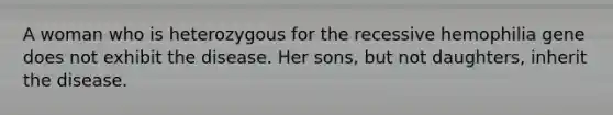 A woman who is heterozygous for the recessive hemophilia gene does not exhibit the disease. Her sons, but not daughters, inherit the disease.