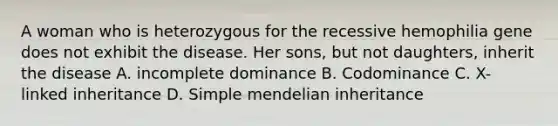 A woman who is heterozygous for the recessive hemophilia gene does not exhibit the disease. Her sons, but not daughters, inherit the disease A. incomplete dominance B. Codominance C. X-linked inheritance D. Simple mendelian inheritance