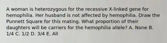 A woman is heterozygous for the recessive X-linked gene for hemophilia. Her husband is not affected by hemophilia. Draw the Punnett Square for this mating. What proportion of their daughters will be carriers for the hemophilia allele? A. None B. 1/4 C. 1/2 D. 3/4 E. All