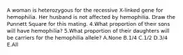 A woman is heterozygous for the recessive X-linked gene for hemophilia. Her husband is not affected by hemophilia. Draw the Punnett Square for this mating. 4.What proportion of their sons will have hemophilia? 5.What proportion of their daughters will be carriers for the hemophilia allele? A.None B.1/4 C.1/2 D.3/4 E.All