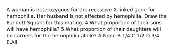 A woman is heterozygous for the recessive X-linked gene for hemophilia. Her husband is not affected by hemophilia. Draw the Punnett Square for this mating. 4.What proportion of their sons will have hemophilia? 5.What proportion of their daughters will be carriers for the hemophilia allele? A.None B.1/4 C.1/2 D.3/4 E.All