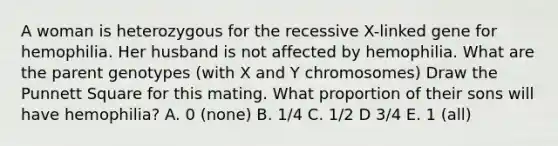 A woman is heterozygous for the recessive X-linked gene for hemophilia. Her husband is not affected by hemophilia. What are the parent genotypes (with X and Y chromosomes) Draw the Punnett Square for this mating. What proportion of their sons will have hemophilia? A. 0 (none) B. 1/4 C. 1/2 D 3/4 E. 1 (all)