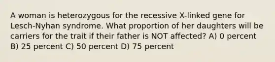 A woman is heterozygous for the recessive X-linked gene for Lesch-Nyhan syndrome. What proportion of her daughters will be carriers for the trait if their father is NOT affected? A) 0 percent B) 25 percent C) 50 percent D) 75 percent