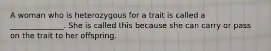 A woman who is heterozygous for a trait is called a ______________. She is called this because she can carry or pass on the trait to her offspring.