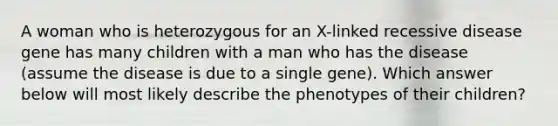 A woman who is heterozygous for an X-linked recessive disease gene has many children with a man who has the disease (assume the disease is due to a single gene). Which answer below will most likely describe the phenotypes of their children?