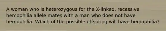 A woman who is heterozygous for the X-linked, recessive hemophilia allele mates with a man who does not have hemophilia. Which of the possible offspring will have hemophilia?