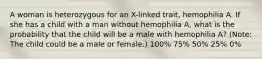 A woman is heterozygous for an X-linked trait, hemophilia A. If she has a child with a man without hemophilia A, what is the probability that the child will be a male with hemophilia A? (Note: The child could be a male or female.) 100% 75% 50% 25% 0%