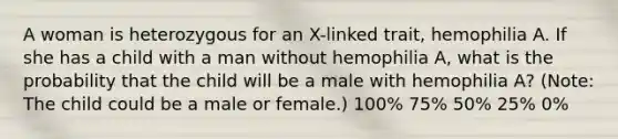 A woman is heterozygous for an X-linked trait, hemophilia A. If she has a child with a man without hemophilia A, what is the probability that the child will be a male with hemophilia A? (Note: The child could be a male or female.) 100% 75% 50% 25% 0%