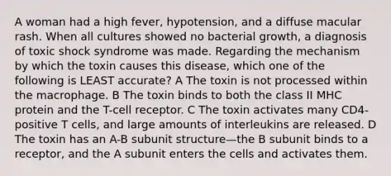 A woman had a high fever, hypotension, and a diffuse macular rash. When all cultures showed no bacterial growth, a diagnosis of toxic shock syndrome was made. Regarding the mechanism by which the toxin causes this disease, which one of the following is LEAST accurate? A The toxin is not processed within the macrophage. B The toxin binds to both the class II MHC protein and the T-cell receptor. C The toxin activates many CD4-positive T cells, and large amounts of interleukins are released. D The toxin has an A-B subunit structure—the B subunit binds to a receptor, and the A subunit enters the cells and activates them.