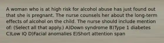 A woman who is at high risk for alcohol abuse has just found out that she is pregnant. The nurse counsels her about the long-term effects of alcohol on the child. The nurse should include mention of: (Select all that apply.) A)Down syndrome B)Type 1 diabetes C)Low IQ D)Facial anomalies E)Short attention span