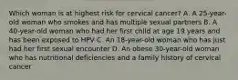 Which woman is at highest risk for cervical cancer? A. A 25-year-old woman who smokes and has multiple sexual partners B. A 40-year-old woman who had her first child at age 19 years and has been exposed to HPV C. An 18-year-old woman who has just had her first sexual encounter D. An obese 30-year-old woman who has nutritional deficiencies and a family history of cervical cancer