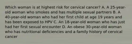 Which woman is at highest risk for cervical cancer? A. A 25-year-old woman who smokes and has multiple sexual partners B. A 40-year-old woman who had her first child at age 19 years and has been exposed to HPV C. An 18-year-old woman who has just had her first sexual encounter D. An obese 30-year-old woman who has nutritional deficiencies and a family history of cervical cancer