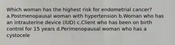 Which woman has the highest risk for endometrial cancer? a.Postmenopausal woman with hypertension b.Woman who has an intrauterine device (IUD) c.Client who has been on birth control for 15 years d.Perimenopausal woman who has a cystocele