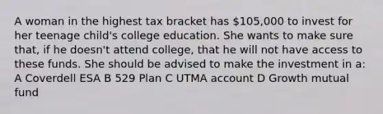 A woman in the highest tax bracket has 105,000 to invest for her teenage child's college education. She wants to make sure that, if he doesn't attend college, that he will not have access to these funds. She should be advised to make the investment in a: A Coverdell ESA B 529 Plan C UTMA account D Growth mutual fund