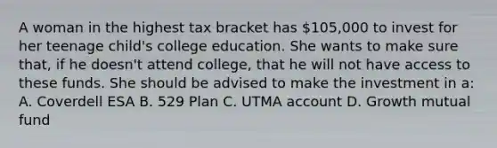 A woman in the highest tax bracket has 105,000 to invest for her teenage child's college education. She wants to make sure that, if he doesn't attend college, that he will not have access to these funds. She should be advised to make the investment in a: A. Coverdell ESA B. 529 Plan C. UTMA account D. Growth mutual fund