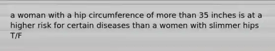 a woman with a hip circumference of more than 35 inches is at a higher risk for certain diseases than a women with slimmer hips T/F