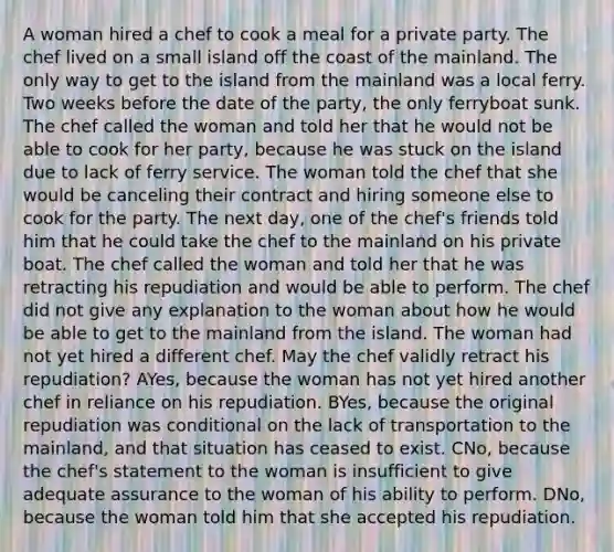 A woman hired a chef to cook a meal for a private party. The chef lived on a small island off the coast of the mainland. The only way to get to the island from the mainland was a local ferry. Two weeks before the date of the party, the only ferryboat sunk. The chef called the woman and told her that he would not be able to cook for her party, because he was stuck on the island due to lack of ferry service. The woman told the chef that she would be canceling their contract and hiring someone else to cook for the party. The next day, one of the chef's friends told him that he could take the chef to the mainland on his private boat. The chef called the woman and told her that he was retracting his repudiation and would be able to perform. The chef did not give any explanation to the woman about how he would be able to get to the mainland from the island. The woman had not yet hired a different chef. May the chef validly retract his repudiation? AYes, because the woman has not yet hired another chef in reliance on his repudiation. BYes, because the original repudiation was conditional on the lack of transportation to the mainland, and that situation has ceased to exist. CNo, because the chef's statement to the woman is insufficient to give adequate assurance to the woman of his ability to perform. DNo, because the woman told him that she accepted his repudiation.