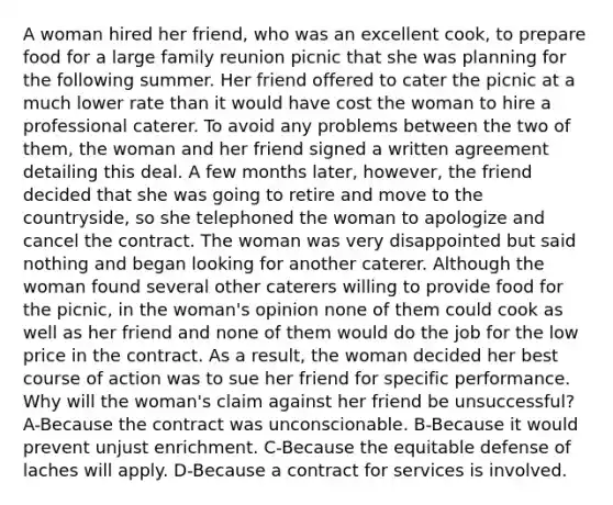 A woman hired her friend, who was an excellent cook, to prepare food for a large family reunion picnic that she was planning for the following summer. Her friend offered to cater the picnic at a much lower rate than it would have cost the woman to hire a professional caterer. To avoid any problems between the two of them, the woman and her friend signed a written agreement detailing this deal. A few months later, however, the friend decided that she was going to retire and move to the countryside, so she telephoned the woman to apologize and cancel the contract. The woman was very disappointed but said nothing and began looking for another caterer. Although the woman found several other caterers willing to provide food for the picnic, in the woman's opinion none of them could cook as well as her friend and none of them would do the job for the low price in the contract. As a result, the woman decided her best course of action was to sue her friend for specific performance. Why will the woman's claim against her friend be unsuccessful? A-Because the contract was unconscionable. B-Because it would prevent unjust enrichment. C-Because the equitable defense of laches will apply. D-Because a contract for services is involved.