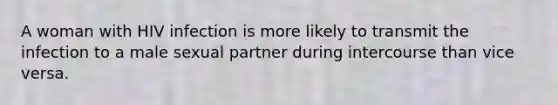 A woman with HIV infection is more likely to transmit the infection to a male sexual partner during intercourse than vice versa.