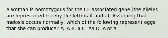 A woman is homozygous for the CF-associated gene (the alleles are represented hereby the letters A and a). Assuming that meiosis occurs normally, which of the following represent eggs that she can produce? A. A B. a C. Aa D. A or a