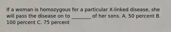 If a woman is homozygous for a particular X-linked disease, she will pass the disease on to ________ of her sons. A. 50 percent B. 100 percent C. 75 percent