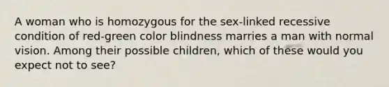 A woman who is homozygous for the sex-linked recessive condition of red-green color blindness marries a man with normal vision. Among their possible children, which of these would you expect not to see?