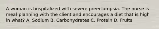 A woman is hospitalized with severe preeclampsia. The nurse is meal-planning with the client and encourages a diet that is high in what? A. Sodium B. Carbohydrates C. Protein D. Fruits