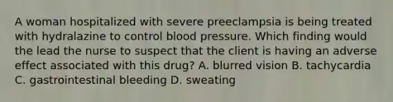 A woman hospitalized with severe preeclampsia is being treated with hydralazine to control blood pressure. Which finding would the lead the nurse to suspect that the client is having an adverse effect associated with this drug? A. blurred vision B. tachycardia C. gastrointestinal bleeding D. sweating