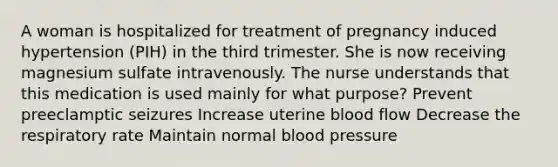 A woman is hospitalized for treatment of pregnancy induced hypertension (PIH) in the third trimester. She is now receiving magnesium sulfate intravenously. The nurse understands that this medication is used mainly for what purpose? Prevent preeclamptic seizures Increase uterine blood flow Decrease the respiratory rate Maintain normal blood pressure