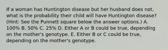 If a woman has Huntington disease but her husband does not, what is the probability their child will have Huntington disease? (Hint: See the Punnett square below the answer options.) A. 100% B. 50% C. 25% D. Either A or B could be true, depending on the mother's genotype. E. Either B or C could be true, depending on the mother's genotype.