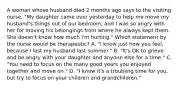 A woman whose husband died 2 months ago says to the visiting nurse, "My daughter came over yesterday to help me move my husband's things out of our bedroom, and I was so angry with her for moving his belongings from where he always kept them. She doesn't know how much I'm hurting." Which statement by the nurse would be therapeutic? A. "I know just how you feel, because I lost my husband last summer." B. "It's OK to grieve and be angry with your daughter and anyone else for a time." C. "You need to focus on the many good years you enjoyed together and move on." D. "I know it's a troubling time for you, but try to focus on your children and grandchildren."