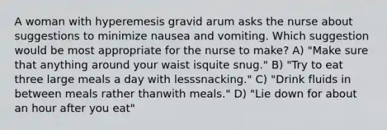 A woman with hyperemesis gravid arum asks the nurse about suggestions to minimize nausea and vomiting. Which suggestion would be most appropriate for the nurse to make? A) "Make sure that anything around your waist isquite snug." B) "Try to eat three large meals a day with lesssnacking." C) "Drink fluids in between meals rather thanwith meals." D) "Lie down for about an hour after you eat"