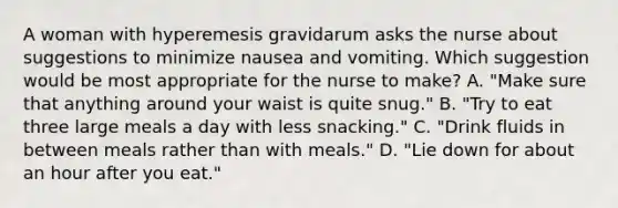 A woman with hyperemesis gravidarum asks the nurse about suggestions to minimize nausea and vomiting. Which suggestion would be most appropriate for the nurse to make? A. "Make sure that anything around your waist is quite snug." B. "Try to eat three large meals a day with less snacking." C. "Drink fluids in between meals rather than with meals." D. "Lie down for about an hour after you eat."