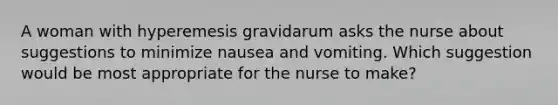 A woman with hyperemesis gravidarum asks the nurse about suggestions to minimize nausea and vomiting. Which suggestion would be most appropriate for the nurse to make?