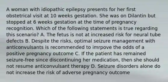 A woman with idiopathic epilepsy presents for her first obstetrical visit at 10 weeks gestation. She was on Dilantin but stopped at 6 weeks gestation at the time of pregnancy recognition. Which of the following statements is true regarding this scenario? A. The fetus is not at increased risk for neural tube defects B. Despite the risks, optimal seizure management with anticonvulsants is recommended to imrpove the odds of a positive pregnancy outcome C. If the patient has remained seizure-free since discontinuing her medication, then she should not resume anticonvulsant therapy D. Seizure disorders alone do not increase the risk of adverse pregnancy outcome