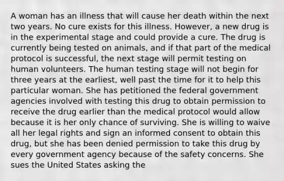 A woman has an illness that will cause her death within the next two years. No cure exists for this illness. However, a new drug is in the experimental stage and could provide a cure. The drug is currently being tested on animals, and if that part of the medical protocol is successful, the next stage will permit testing on human volunteers. The human testing stage will not begin for three years at the earliest, well past the time for it to help this particular woman. She has petitioned the federal government agencies involved with testing this drug to obtain permission to receive the drug earlier than the medical protocol would allow because it is her only chance of surviving. She is willing to waive all her legal rights and sign an informed consent to obtain this drug, but she has been denied permission to take this drug by every government agency because of the safety concerns. She sues the United States asking the