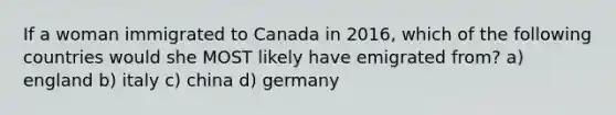 If a woman immigrated to Canada in 2016, which of the following countries would she MOST likely have emigrated from? a) england b) italy c) china d) germany