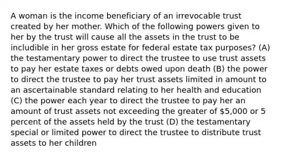 A woman is the income beneficiary of an irrevocable trust created by her mother. Which of the following powers given to her by the trust will cause all the assets in the trust to be includible in her gross estate for federal estate tax purposes? (A) the testamentary power to direct the trustee to use trust assets to pay her estate taxes or debts owed upon death (B) the power to direct the trustee to pay her trust assets limited in amount to an ascertainable standard relating to her health and education (C) the power each year to direct the trustee to pay her an amount of trust assets not exceeding the greater of 5,000 or 5 percent of the assets held by the trust (D) the testamentary special or limited power to direct the trustee to distribute trust assets to her children