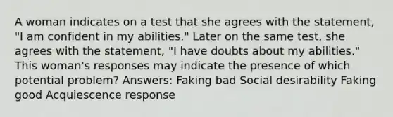 A woman indicates on a test that she agrees with the statement, "I am confident in my abilities." Later on the same test, she agrees with the statement, "I have doubts about my abilities." This woman's responses may indicate the presence of which potential problem? Answers: Faking bad Social desirability Faking good Acquiescence response