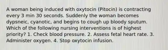 A woman being induced with oxytocin (Pitocin) is contracting every 3 min 30 seconds. Suddenly the woman becomes dypsneic, cyanotic, and begins to cough up bloody sputum. Which of the following nursing interventions is of highest priority? 1. Check blood pressure. 2. Assess fetal heart rate. 3. Administer oxygen. 4. Stop oxytocin infusion.