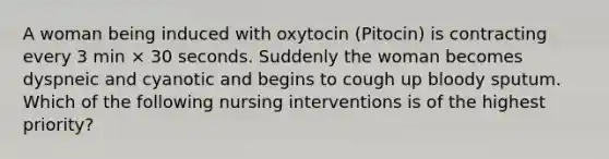 A woman being induced with oxytocin (Pitocin) is contracting every 3 min × 30 seconds. Suddenly the woman becomes dyspneic and cyanotic and begins to cough up bloody sputum. Which of the following nursing interventions is of the highest priority?