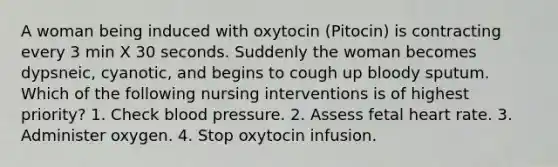 A woman being induced with oxytocin (Pitocin) is contracting every 3 min X 30 seconds. Suddenly the woman becomes dypsneic, cyanotic, and begins to cough up bloody sputum. Which of the following nursing interventions is of highest priority? 1. Check blood pressure. 2. Assess fetal heart rate. 3. Administer oxygen. 4. Stop oxytocin infusion.